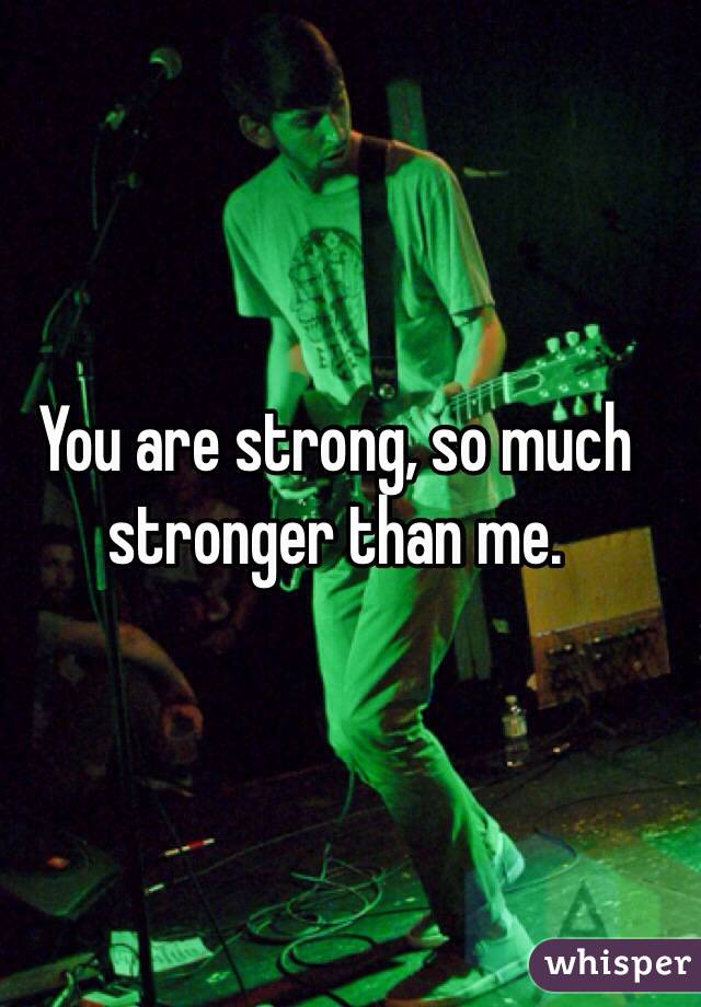 You are strong, so much stronger than me.