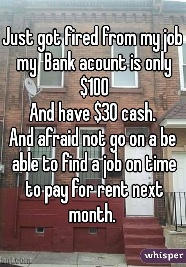 Just got fired from my job my  Bank acount is only $100
And have $30 cash.
And afraid not go on a be able to find a job on time to pay for rent next month. 
