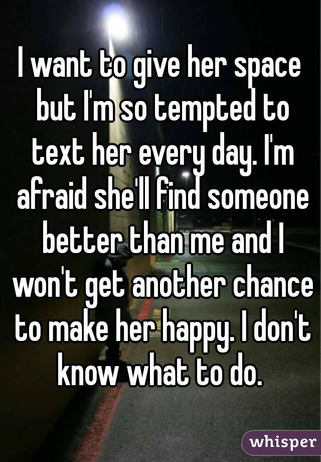 I want to give her space but I'm so tempted to text her every day. I'm afraid she'll find someone better than me and I won't get another chance to make her happy. I don't know what to do. 