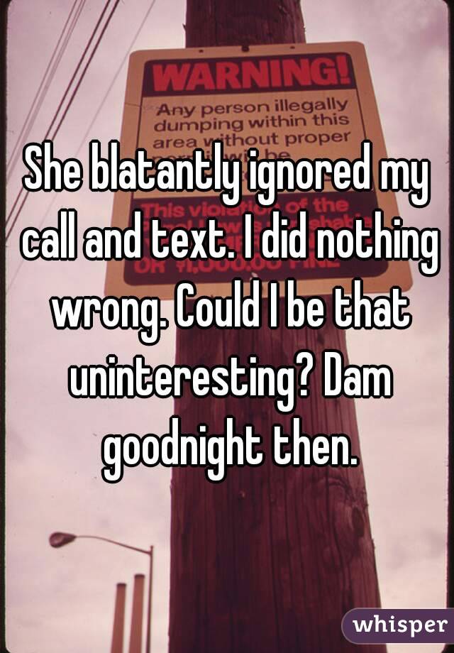 She blatantly ignored my call and text. I did nothing wrong. Could I be that uninteresting? Dam goodnight then.