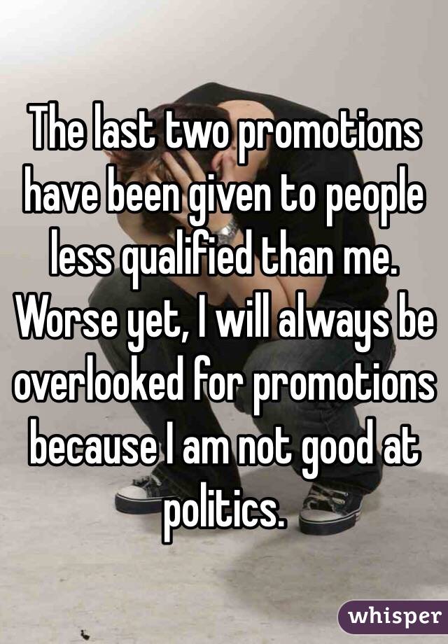 The last two promotions have been given to people less qualified than me. Worse yet, I will always be overlooked for promotions because I am not good at politics.
