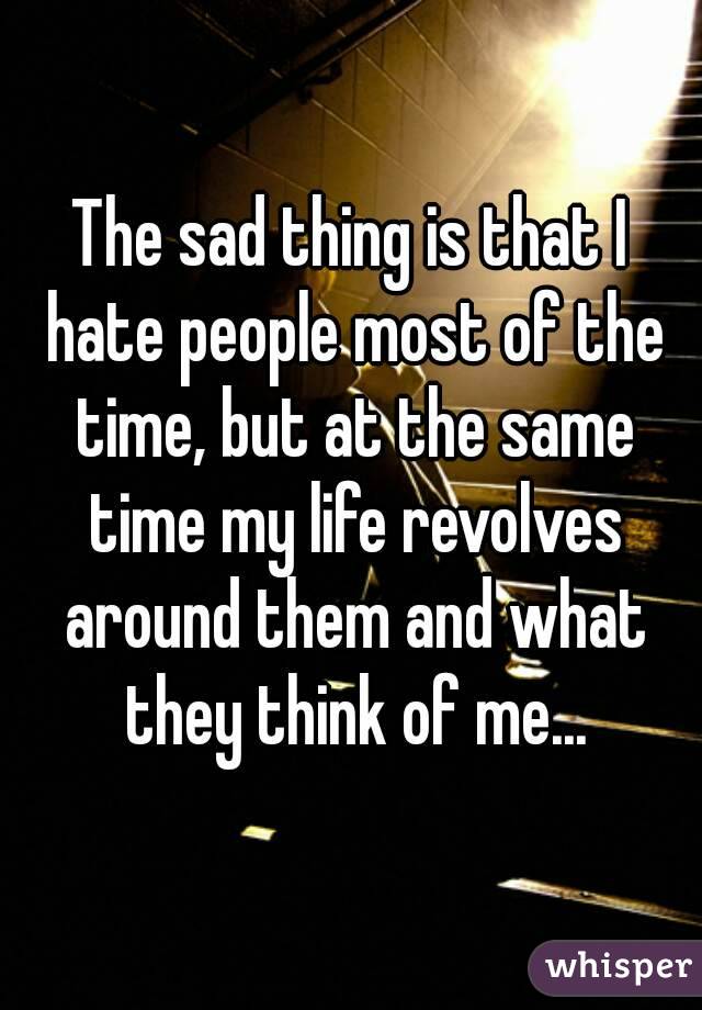 The sad thing is that I hate people most of the time, but at the same time my life revolves around them and what they think of me...