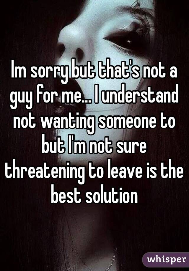 Im sorry but that's not a guy for me... I understand not wanting someone to but I'm not sure threatening to leave is the best solution