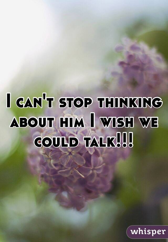 I can't stop thinking about him I wish we could talk!!!