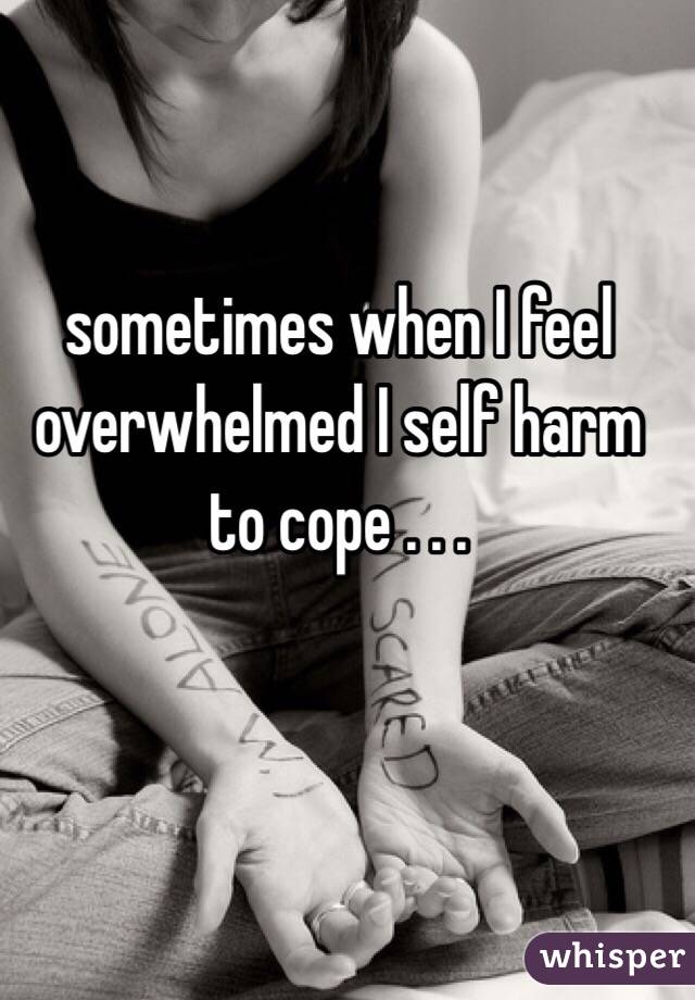 sometimes when I feel overwhelmed I self harm to cope . . .