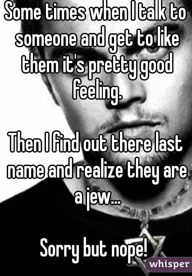 Some times when I talk to someone and get to like them it's pretty good feeling.

Then I find out there last name and realize they are a jew...

Sorry but nope! 