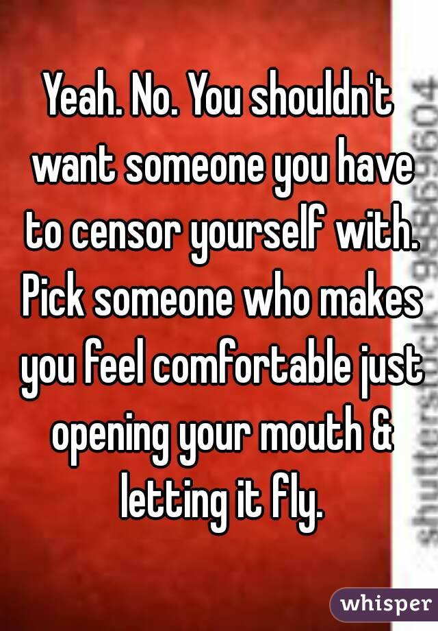 Yeah. No. You shouldn't want someone you have to censor yourself with. Pick someone who makes you feel comfortable just opening your mouth & letting it fly.
