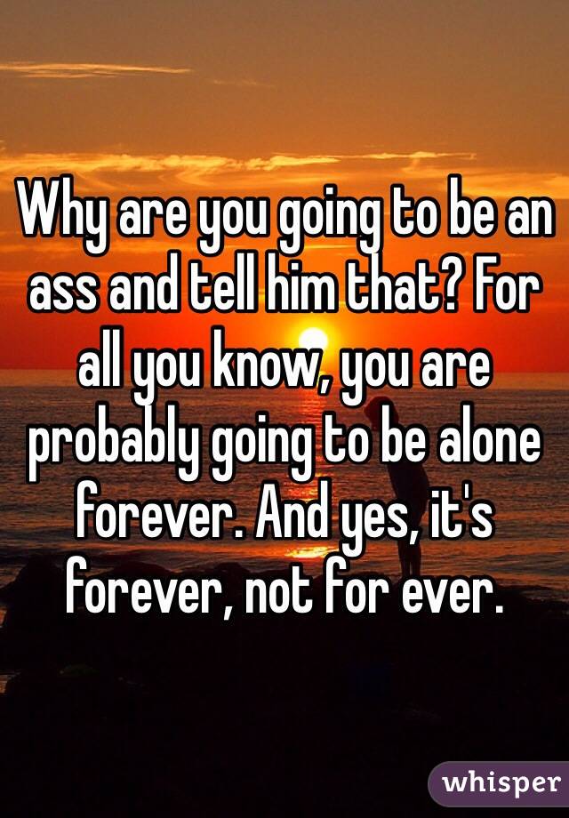 Why are you going to be an ass and tell him that? For all you know, you are probably going to be alone forever. And yes, it's forever, not for ever. 