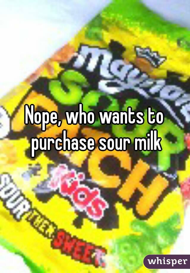 Nope, who wants to purchase sour milk