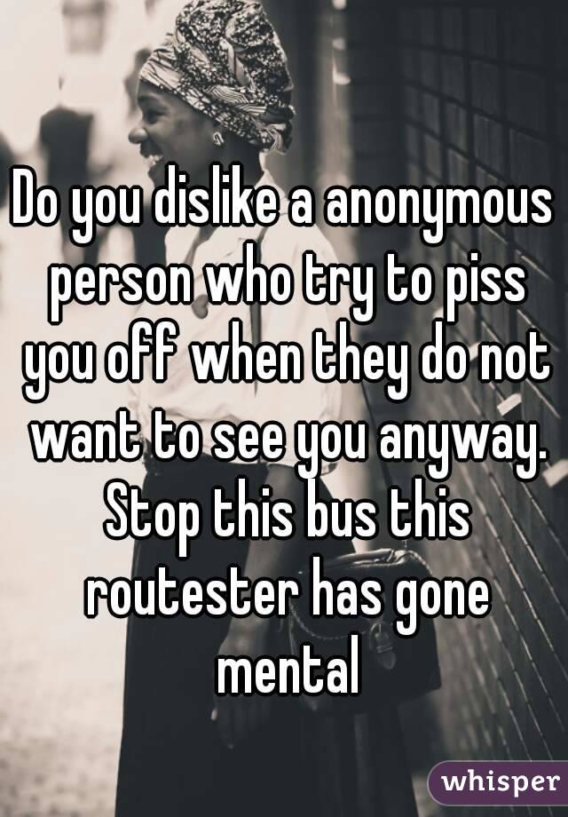 Do you dislike a anonymous person who try to piss you off when they do not want to see you anyway. Stop this bus this routester has gone mental