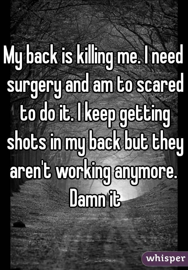 My back is killing me. I need surgery and am to scared to do it. I keep getting shots in my back but they aren't working anymore.  Damn it