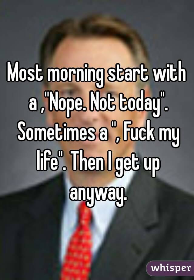 Most morning start with a ,"Nope. Not today". Sometimes a ", Fuck my life". Then I get up anyway.