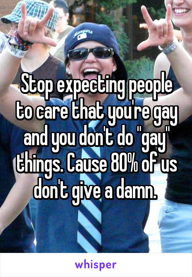 Stop expecting people to care that you're gay and you don't do "gay" things. Cause 80% of us don't give a damn. 