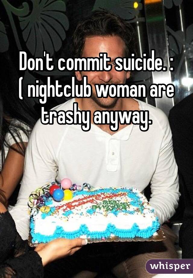 Don't commit suicide. :( nightclub woman are trashy anyway. 