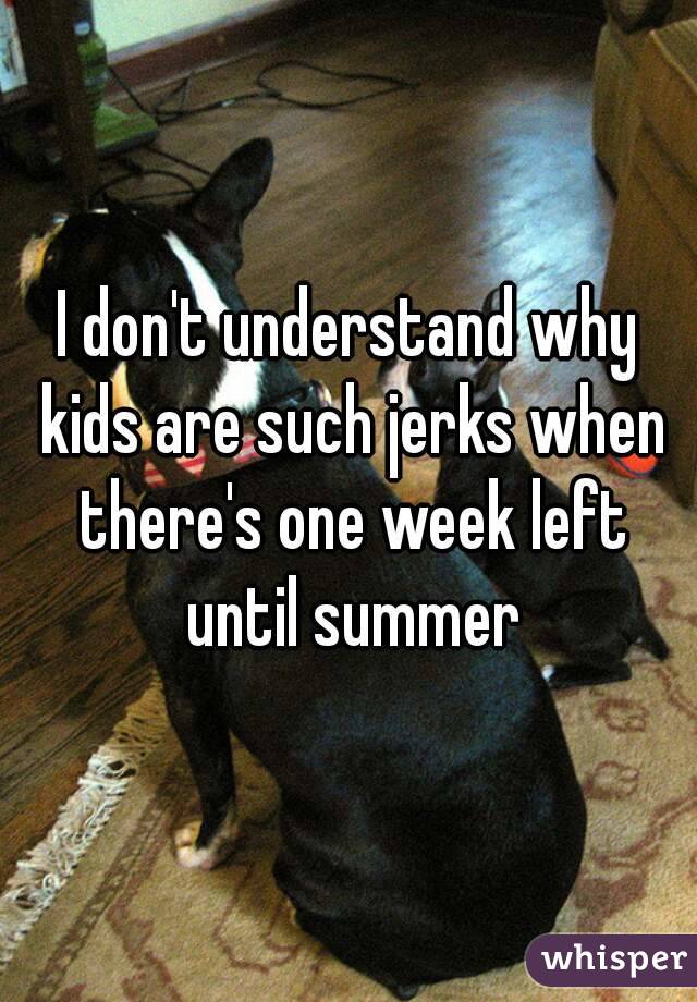 I don't understand why kids are such jerks when there's one week left until summer