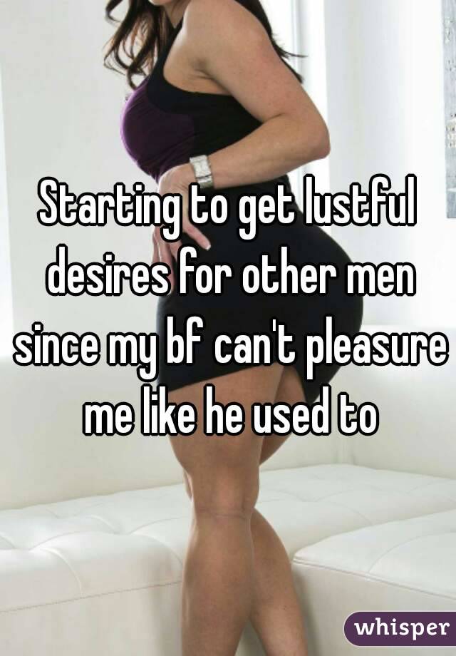 Starting to get lustful desires for other men since my bf can't pleasure me like he used to