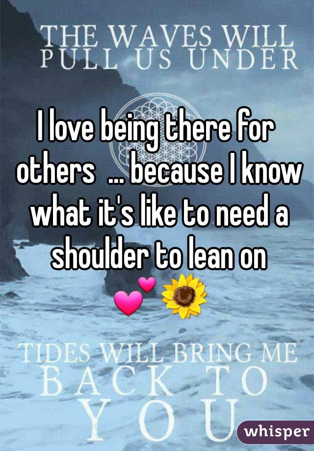 I love being there for others  ... because I know what it's like to need a shoulder to lean on 💕🌻
