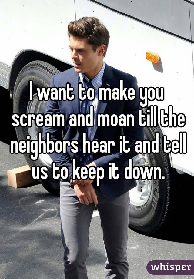 I want to make you scream and moan till the neighbors hear it and tell us to keep it down.