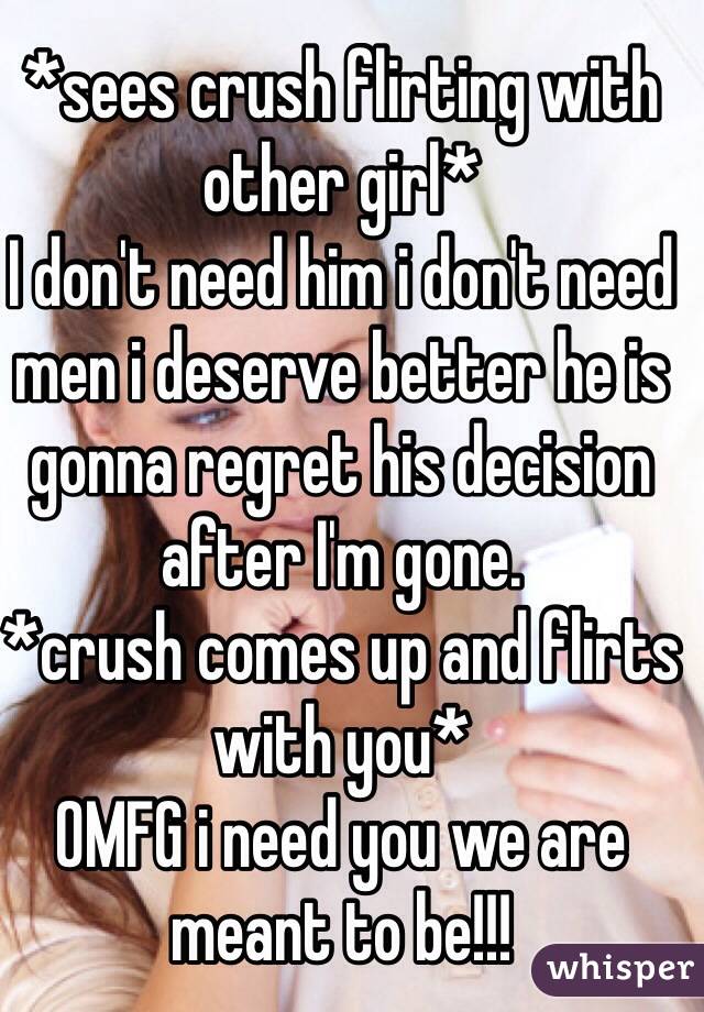 *sees crush flirting with other girl* 
I don't need him i don't need men i deserve better he is gonna regret his decision after I'm gone.
*crush comes up and flirts with you*
OMFG i need you we are meant to be!!!