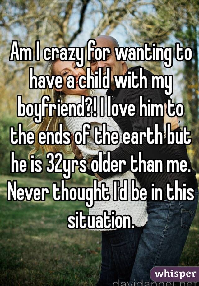 Am I crazy for wanting to have a child with my boyfriend?! I love him to the ends of the earth but he is 32yrs older than me. Never thought I'd be in this situation. 