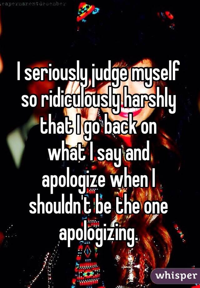 I seriously judge myself 
so ridiculously harshly 
that I go back on 
what I say and 
apologize when I 
shouldn't be the one apologizing. 