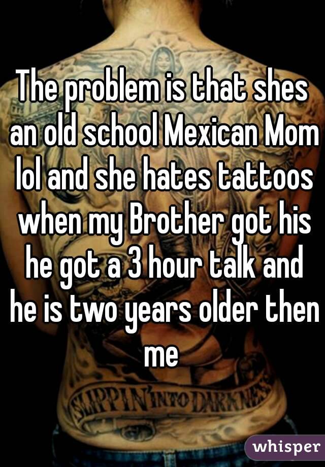 The problem is that shes an old school Mexican Mom lol and she hates tattoos when my Brother got his he got a 3 hour talk and he is two years older then me 