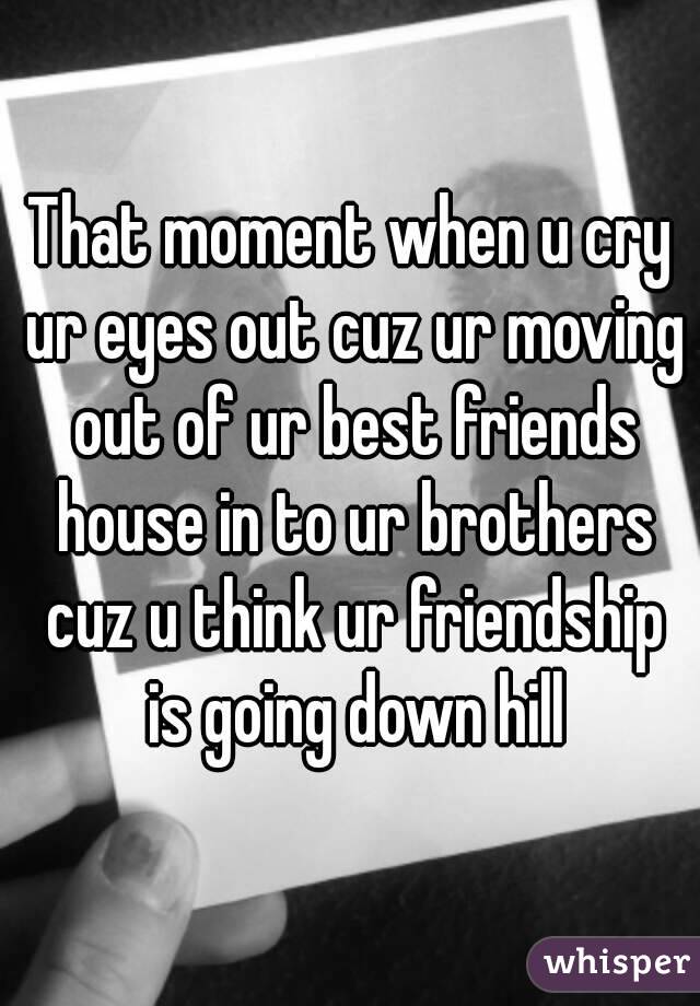 That moment when u cry ur eyes out cuz ur moving out of ur best friends house in to ur brothers cuz u think ur friendship is going down hill