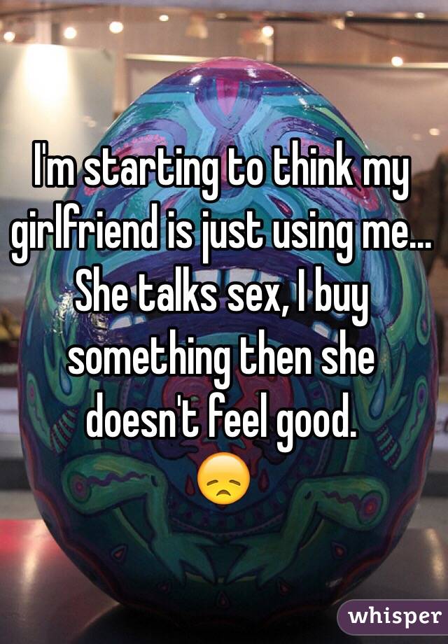 I'm starting to think my girlfriend is just using me... She talks sex, I buy something then she doesn't feel good.
😞