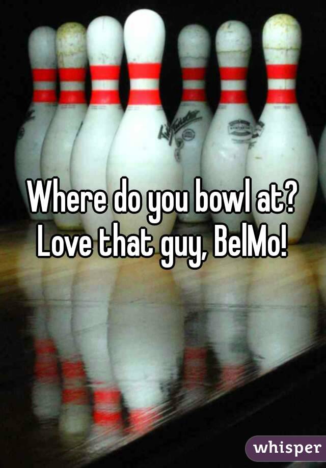 Where do you bowl at?
Love that guy, BelMo!