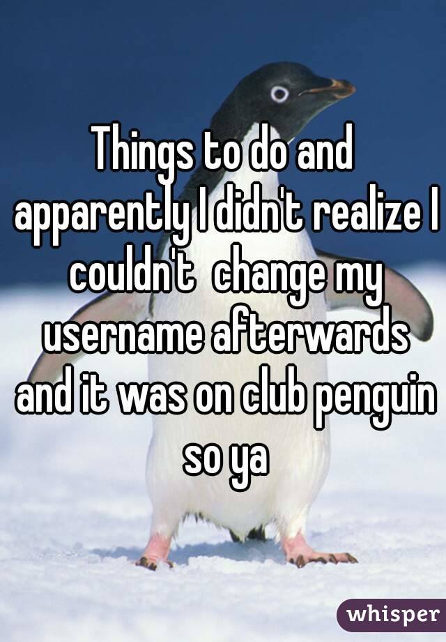 Things to do and apparently I didn't realize I couldn't  change my username afterwards and it was on club penguin so ya