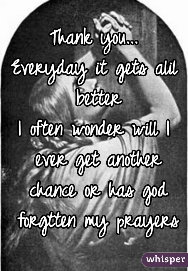 Thank you...
Everyday it gets alil better
I often wonder will I ever get another chance or has god forgtten my prayers