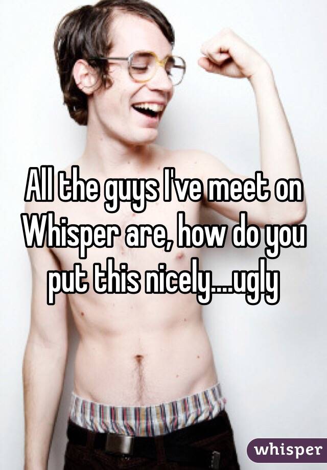 All the guys I've meet on Whisper are, how do you put this nicely....ugly