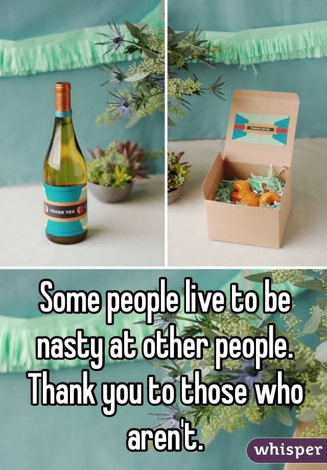 Some people live to be nasty at other people. Thank you to those who aren't. 