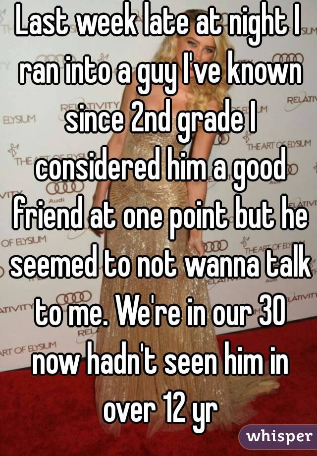 Last week late at night I ran into a guy I've known since 2nd grade I considered him a good friend at one point but he seemed to not wanna talk to me. We're in our 30 now hadn't seen him in over 12 yr
