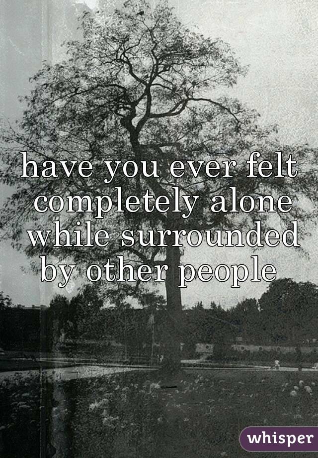 have you ever felt completely alone while surrounded by other people 