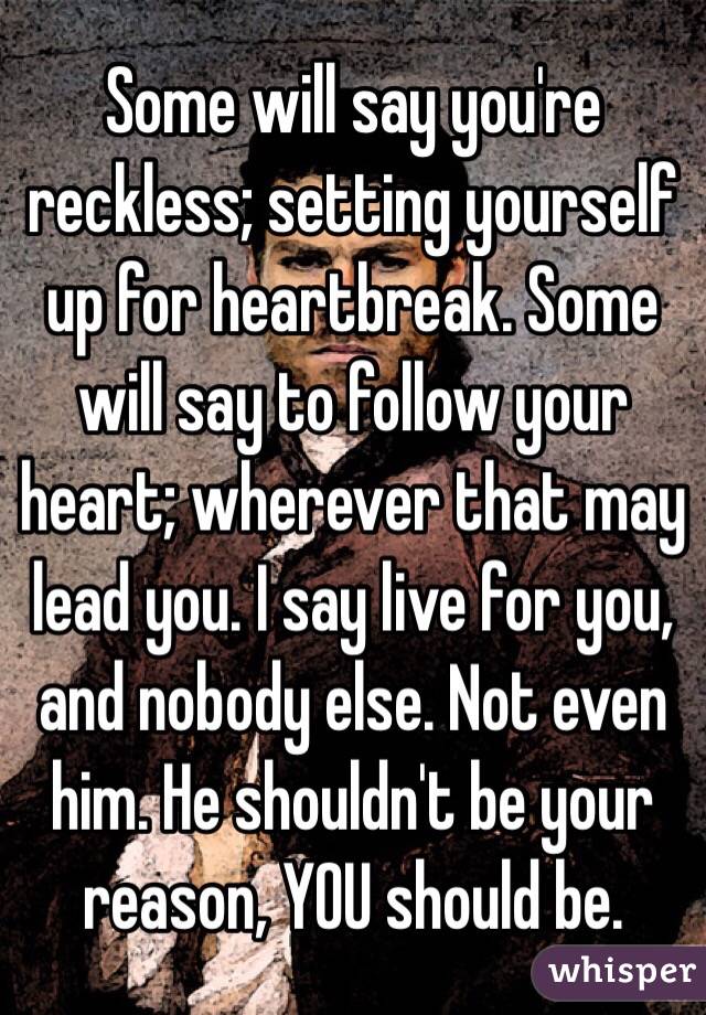 Some will say you're reckless; setting yourself up for heartbreak. Some will say to follow your heart; wherever that may lead you. I say live for you, and nobody else. Not even him. He shouldn't be your reason, YOU should be. 