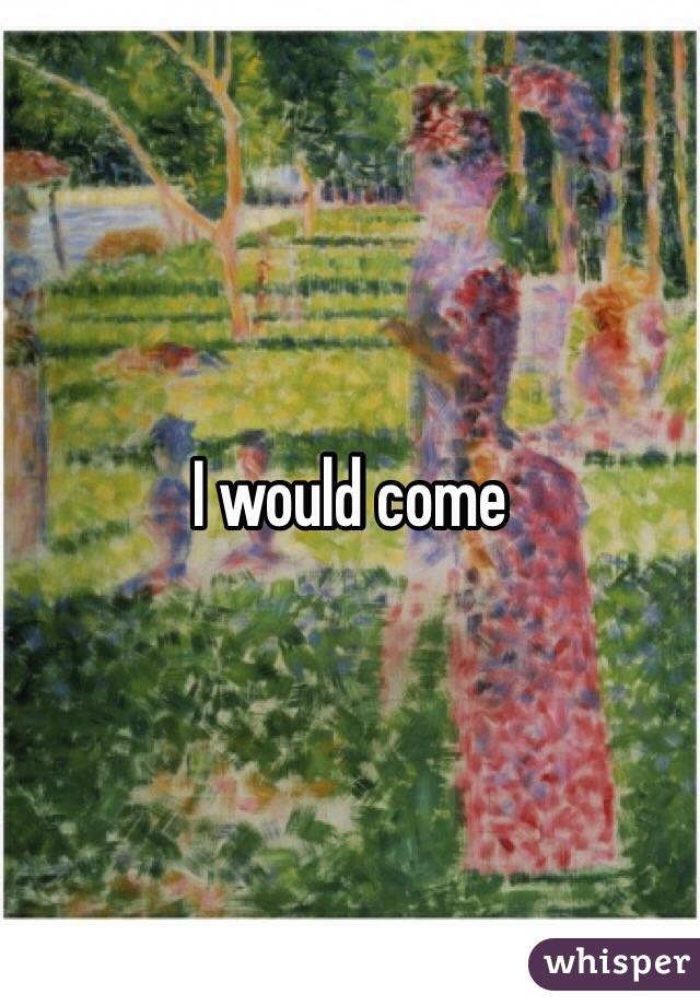 I would come