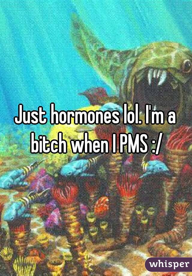Just hormones lol. I'm a bitch when I PMS :/