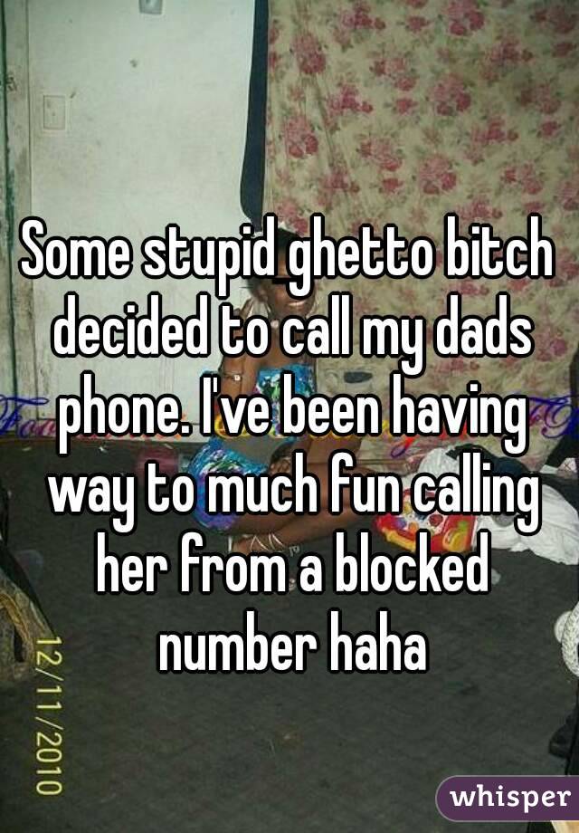 Some stupid ghetto bitch decided to call my dads phone. I've been having way to much fun calling her from a blocked number haha