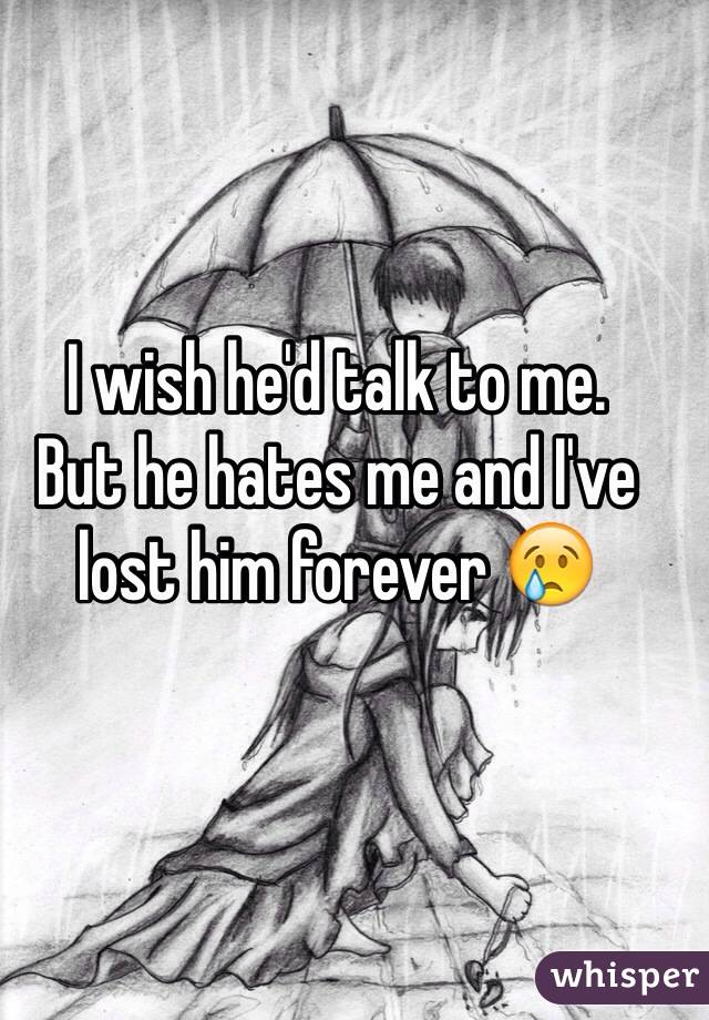 I wish he'd talk to me. 
But he hates me and I've lost him forever 😢
