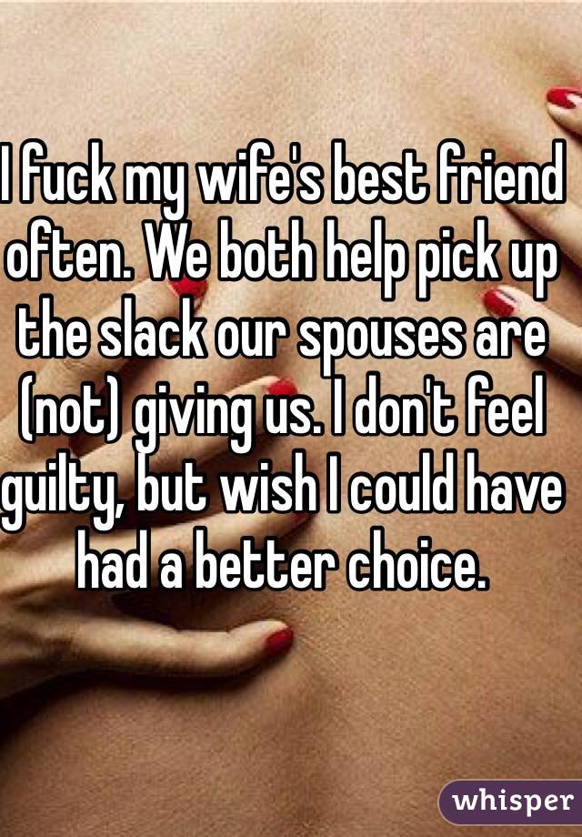I fuck my wife's best friend often. We both help pick up the slack our spouses are (not) giving us. I don't feel guilty, but wish I could have had a better choice. 