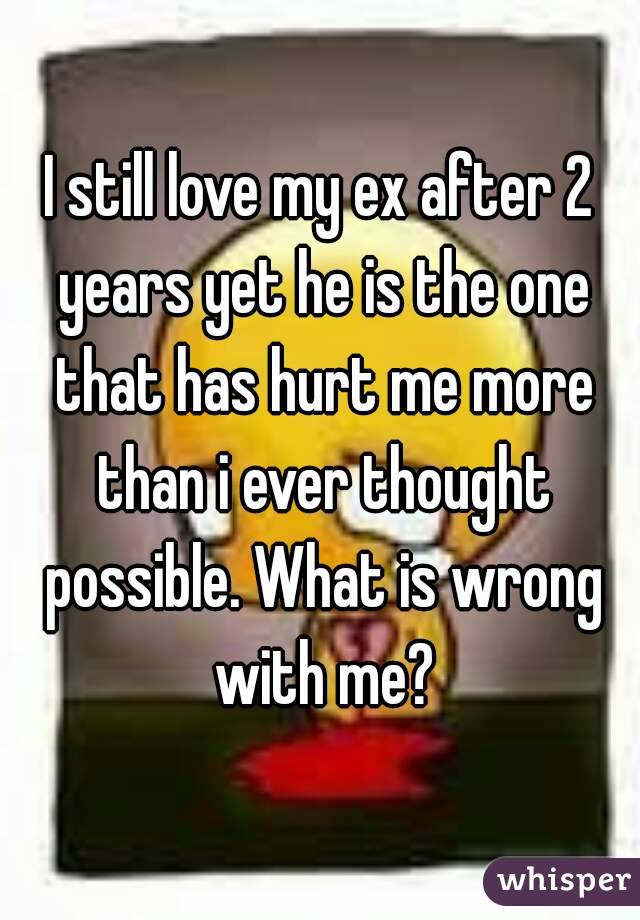 I still love my ex after 2 years yet he is the one that has hurt me more than i ever thought possible. What is wrong with me?