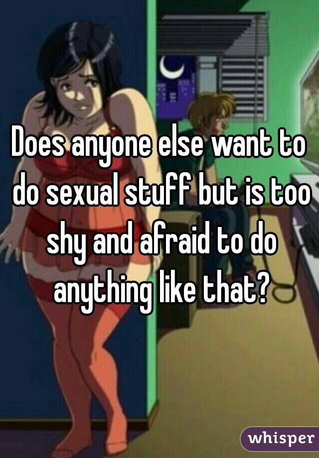 Does anyone else want to do sexual stuff but is too shy and afraid to do anything like that?