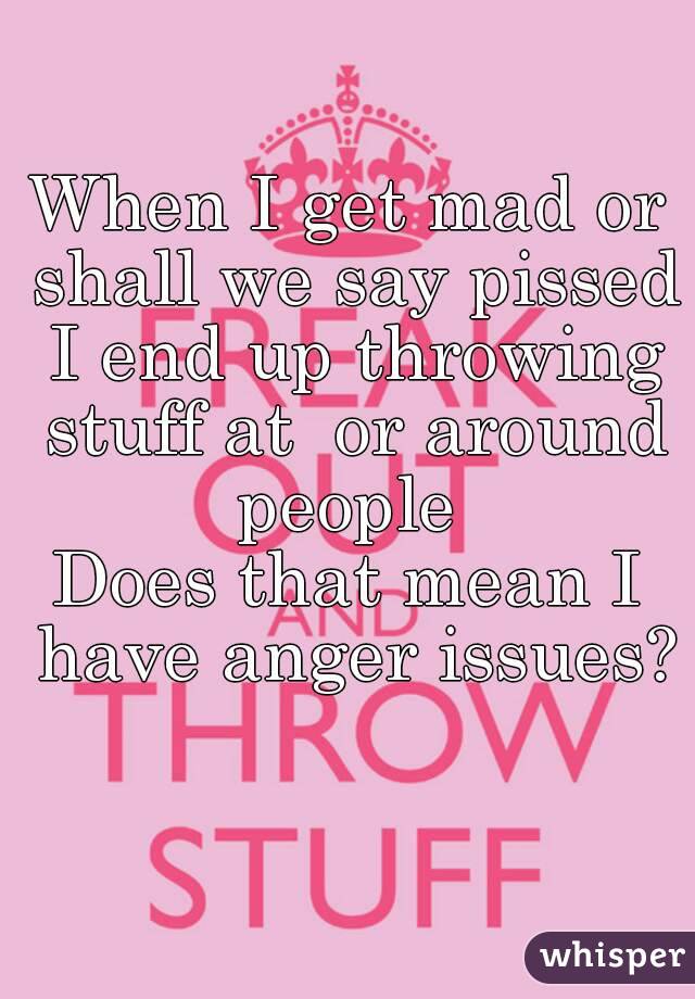 When I get mad or shall we say pissed I end up throwing stuff at  or around people 
Does that mean I have anger issues? 