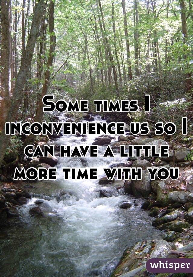 Some times I inconvenience us so I can have a little more time with you