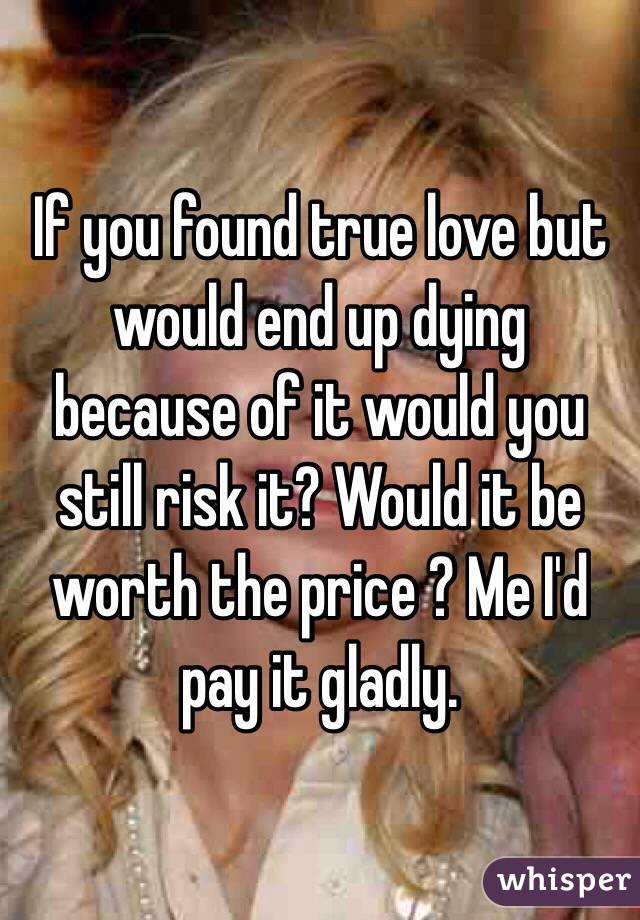 If you found true love but would end up dying because of it would you still risk it? Would it be worth the price ? Me I'd pay it gladly.