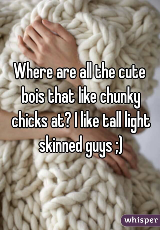 Where are all the cute bois that like chunky chicks at? I like tall light skinned guys ;)