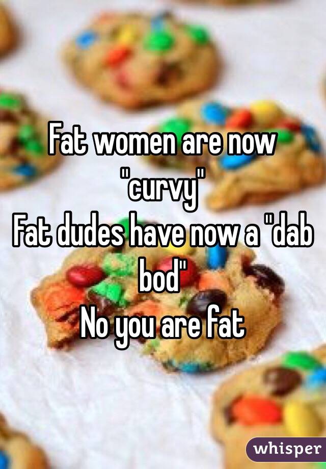 Fat women are now "curvy"
Fat dudes have now a "dab bod"
No you are fat