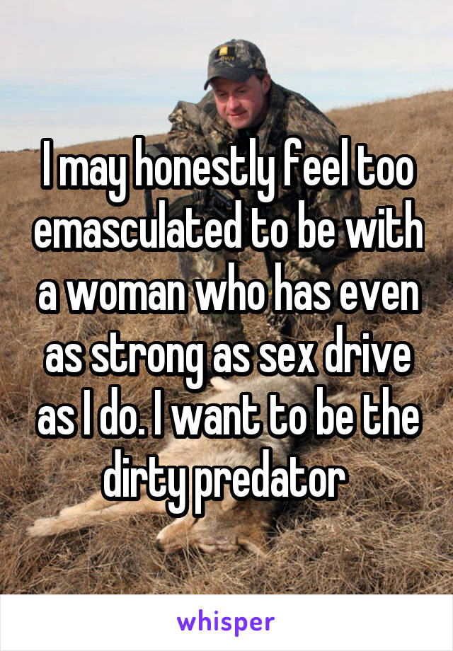 I may honestly feel too emasculated to be with a woman who has even as strong as sex drive as I do. I want to be the dirty predator 