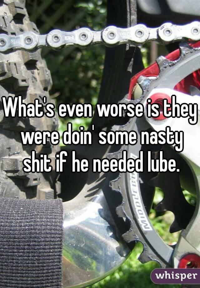 What's even worse is they were doin' some nasty shit if he needed lube.